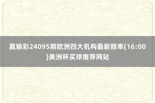 赢输彩24095期欧洲四大机构最新赔率(16:00)美洲杯买球推荐网站