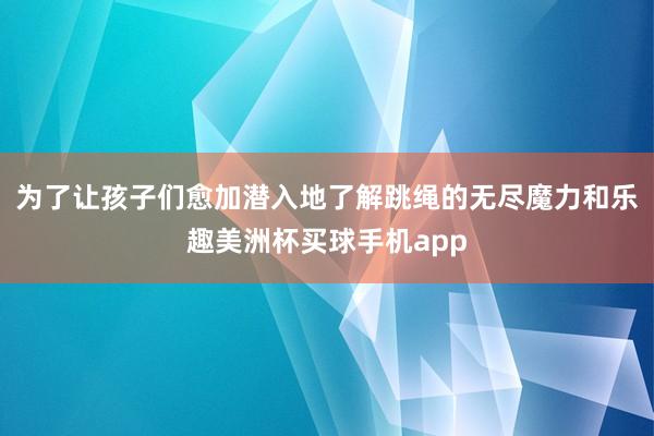 为了让孩子们愈加潜入地了解跳绳的无尽魔力和乐趣美洲杯买球手机app