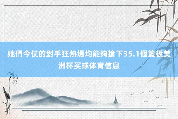 她們今仗的對手狂熱場均能夠搶下35.1個籃板美洲杯买球体育信息