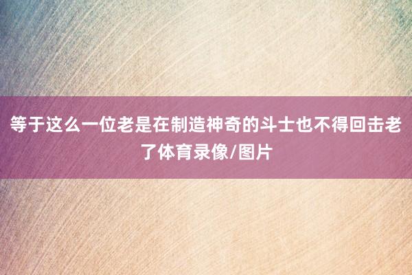 等于这么一位老是在制造神奇的斗士也不得回击老了体育录像/图片