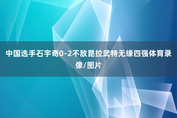 中国选手石宇奇0-2不敌昆拉武特无缘四强体育录像/图片