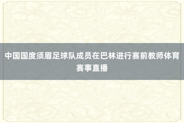 中国国度须眉足球队成员在巴林进行赛前教师体育赛事直播