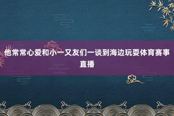 他常常心爱和小一又友们一谈到海边玩耍体育赛事直播