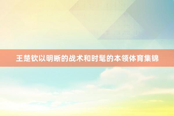 王楚钦以明晰的战术和时髦的本领体育集锦