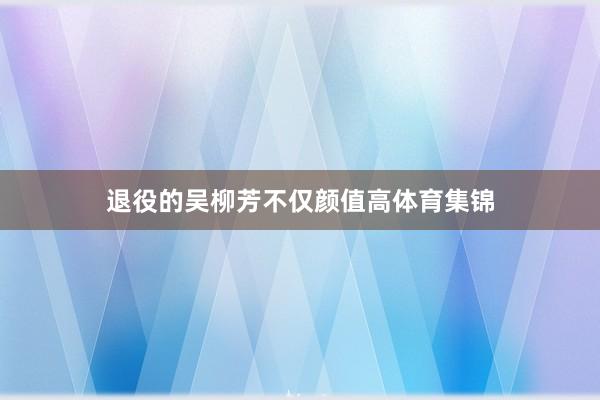 退役的吴柳芳不仅颜值高体育集锦