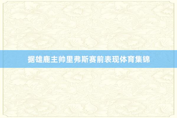 据雄鹿主帅里弗斯赛前表现体育集锦