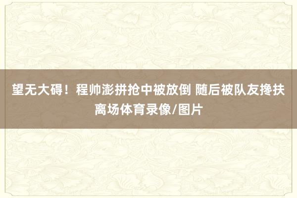 望无大碍！程帅澎拼抢中被放倒 随后被队友搀扶离场体育录像/图