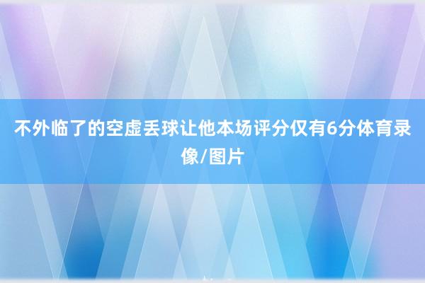 不外临了的空虚丢球让他本场评分仅有6分体育录像/图片