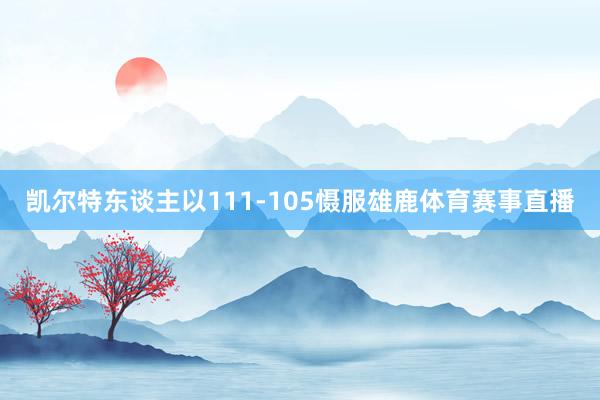 凯尔特东谈主以111-105慑服雄鹿体育赛事直播