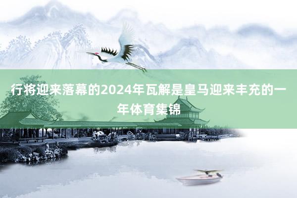 行将迎来落幕的2024年瓦解是皇马迎来丰充的一年体育集锦