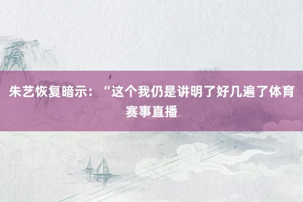 朱艺恢复暗示：“这个我仍是讲明了好几遍了体育赛事直播