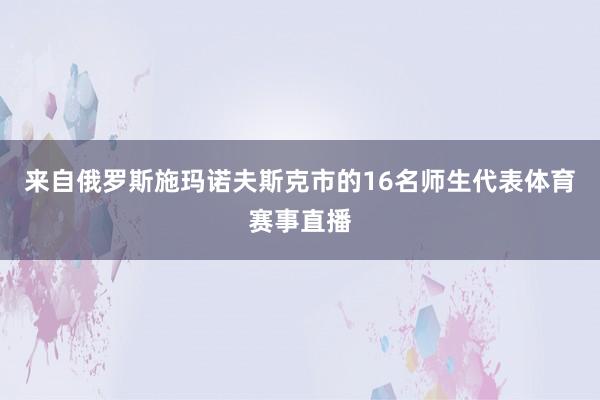 来自俄罗斯施玛诺夫斯克市的16名师生代表体育赛事直播