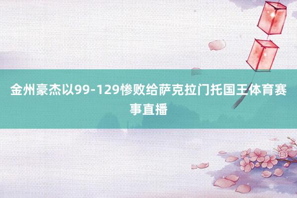 金州豪杰以99-129惨败给萨克拉门托国王体育赛事直播