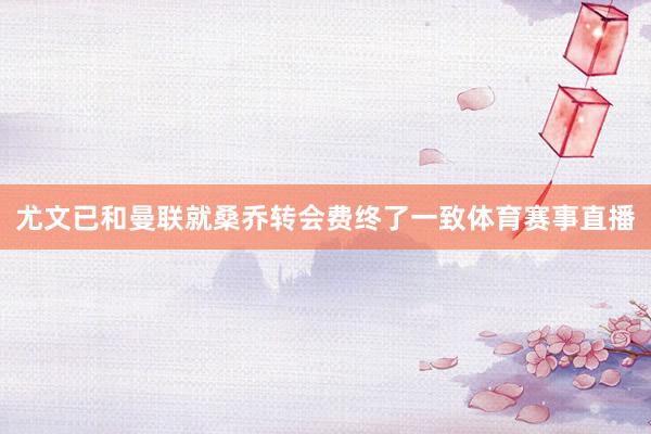 尤文已和曼联就桑乔转会费终了一致体育赛事直播